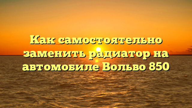 Как самостоятельно заменить радиатор на автомобиле Вольво 850