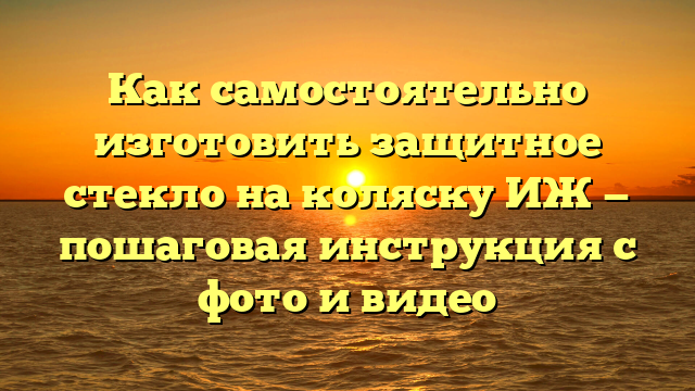 Как самостоятельно изготовить защитное стекло на коляску ИЖ — пошаговая инструкция с фото и видео