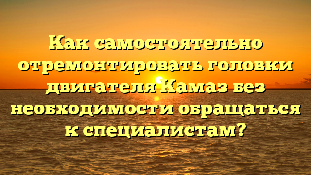 Как самостоятельно отремонтировать головки двигателя Камаз без необходимости обращаться к специалистам?