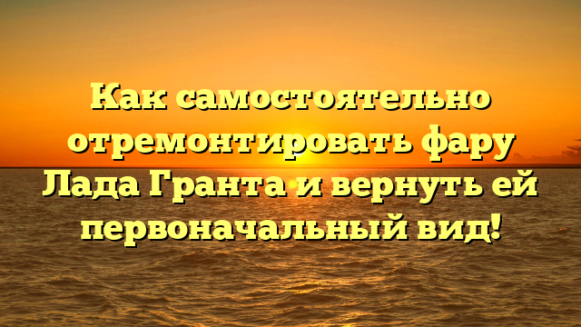 Как самостоятельно отремонтировать фару Лада Гранта и вернуть ей первоначальный вид!