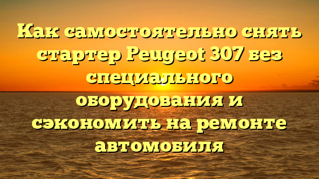 Как самостоятельно снять стартер Peugeot 307 без специального оборудования и сэкономить на ремонте автомобиля