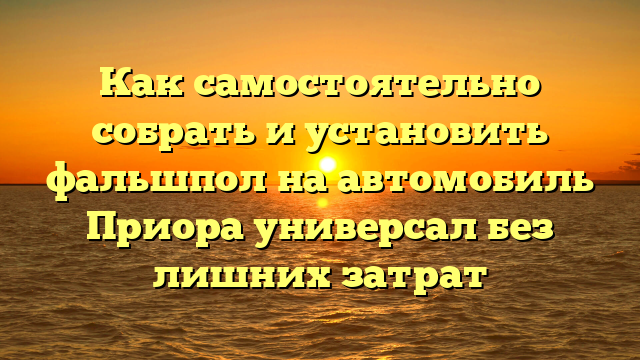 Как самостоятельно собрать и установить фальшпол на автомобиль Приора универсал без лишних затрат