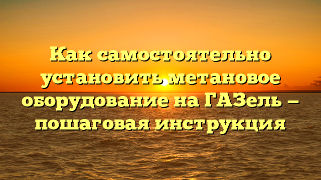 Как самостоятельно установить метановое оборудование на ГАЗель — пошаговая инструкция