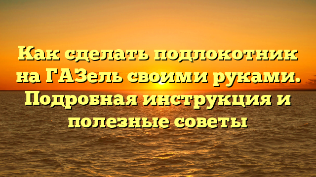 Как сделать подлокотник на ГАЗель своими руками. Подробная инструкция и полезные советы