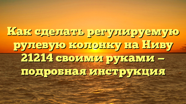 Как сделать регулируемую рулевую колонку на Ниву 21214 своими руками — подробная инструкция