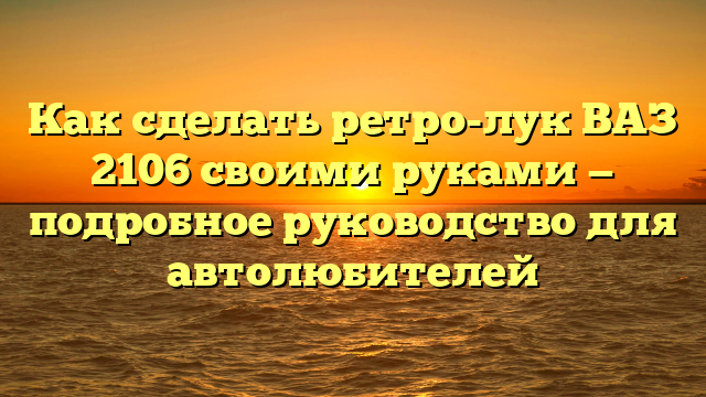 Как сделать ретро-лук ВАЗ 2106 своими руками — подробное руководство для автолюбителей