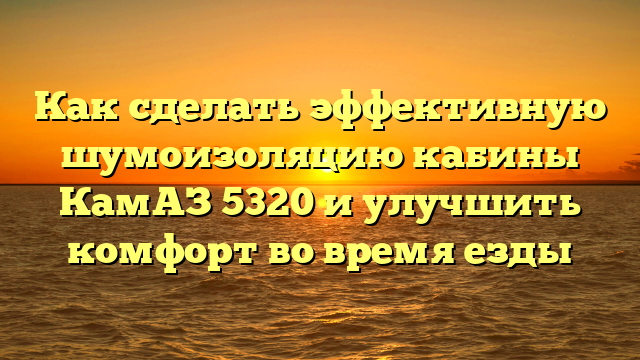 Как сделать эффективную шумоизоляцию кабины КамАЗ 5320 и улучшить комфорт во время езды