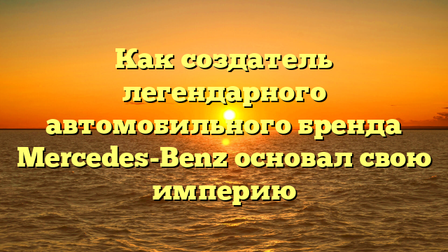 Как создатель легендарного автомобильного бренда Mercedes-Benz основал свою империю