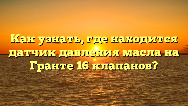 Как узнать, где находится датчик давления масла на Гранте 16 клапанов?