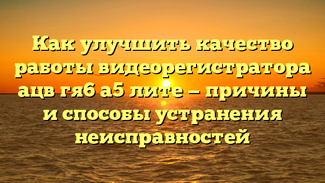 Как улучшить качество работы видеорегистратора ацв гя6 а5 лите — причины и способы устранения неисправностей