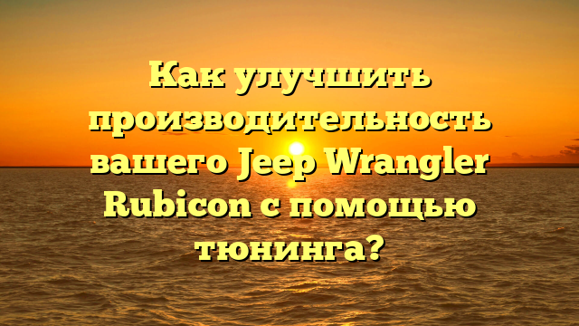 Как улучшить производительность вашего Jeep Wrangler Rubicon с помощью тюнинга?