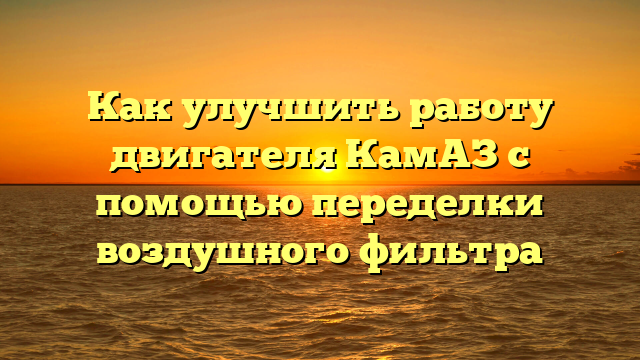 Как улучшить работу двигателя КамАЗ с помощью переделки воздушного фильтра