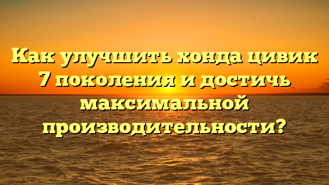 Как улучшить хонда цивик 7 поколения и достичь максимальной производительности?