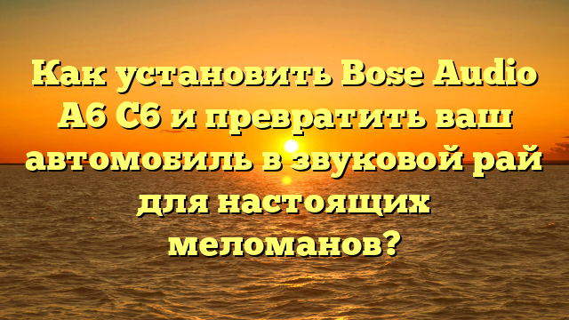 Как установить Bose Audio A6 C6 и превратить ваш автомобиль в звуковой рай для настоящих меломанов?