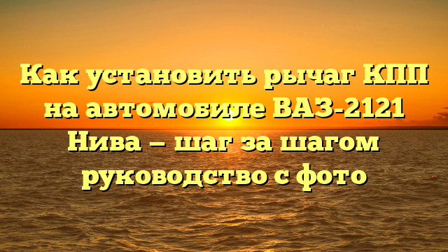 Как установить рычаг КПП на автомобиле ВАЗ-2121 Нива — шаг за шагом руководство с фото