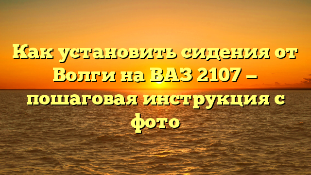 Как установить сидения от Волги на ВАЗ 2107 — пошаговая инструкция с фото