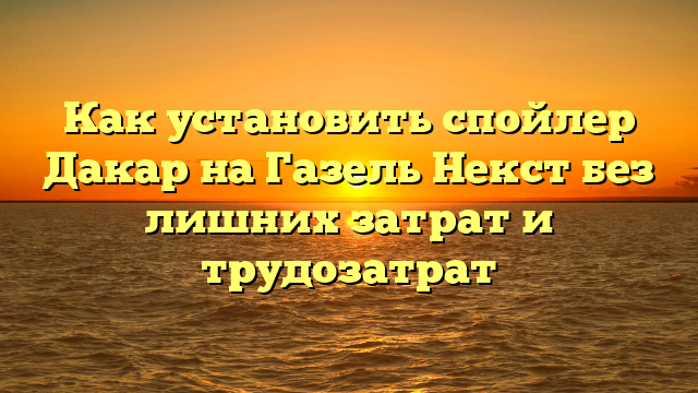 Как установить спойлер Дакар на Газель Некст без лишних затрат и трудозатрат