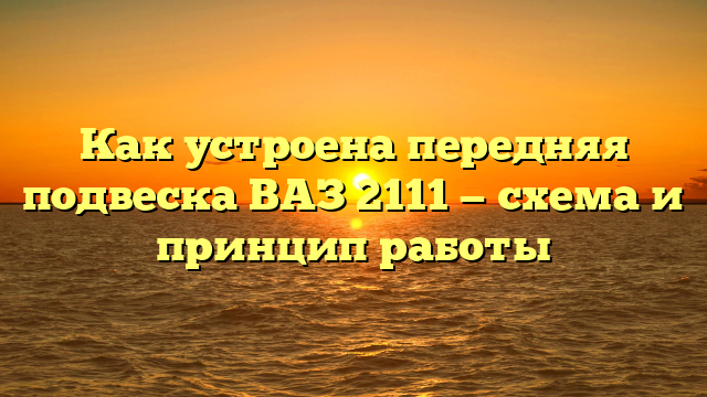 Как устроена передняя подвеска ВАЗ 2111 — схема и принцип работы