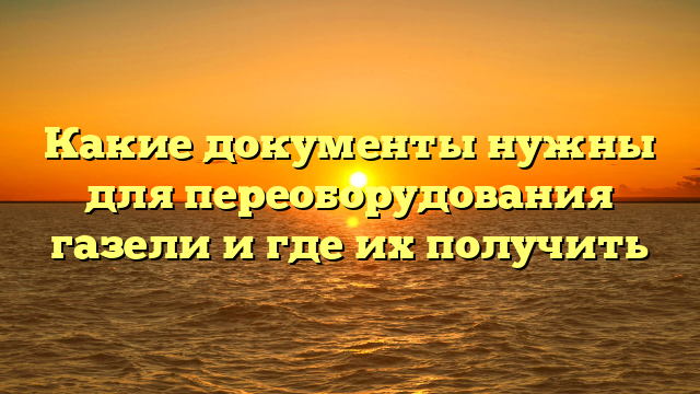 Какие документы нужны для переоборудования газели и где их получить