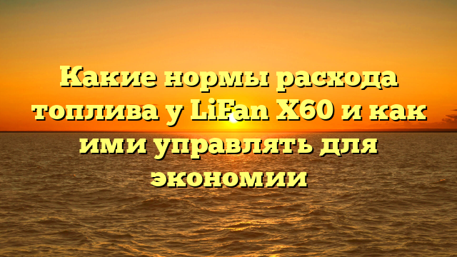 Какие нормы расхода топлива у LiFan X60 и как ими управлять для экономии