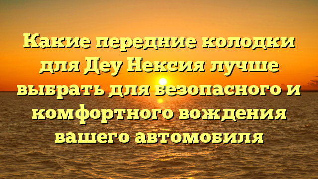 Какие передние колодки для Деу Нексия лучше выбрать для безопасного и комфортного вождения вашего автомобиля