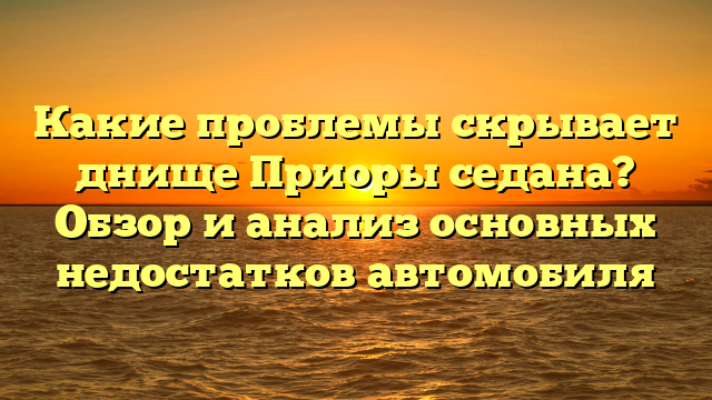 Какие проблемы скрывает днище Приоры седана? Обзор и анализ основных недостатков автомобиля