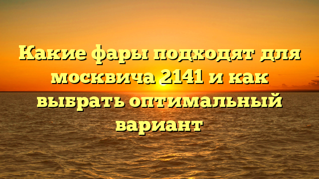 Какие фары подходят для москвича 2141 и как выбрать оптимальный вариант