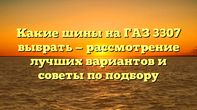 Какие шины на ГАЗ 3307 выбрать — рассмотрение лучших вариантов и советы по подбору