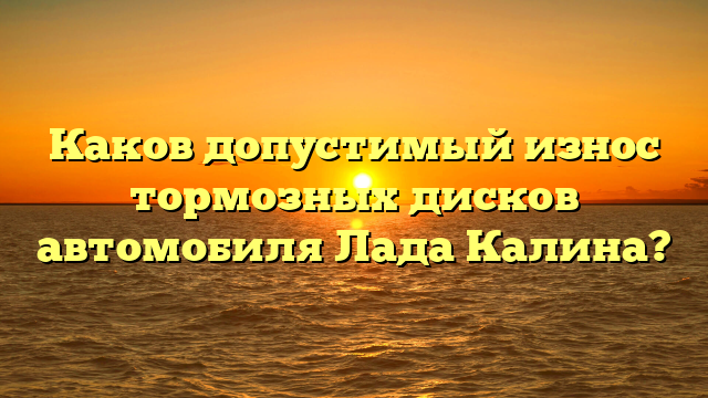 Каков допустимый износ тормозных дисков автомобиля Лада Калина?