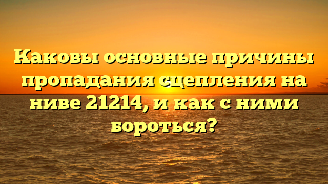 Каковы основные причины пропадания сцепления на ниве 21214, и как с ними бороться?