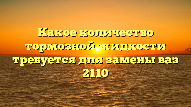 Какое количество тормозной жидкости требуется для замены ваз 2110