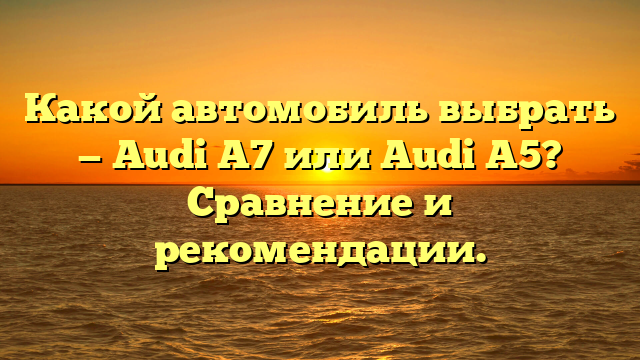 Какой автомобиль выбрать — Audi A7 или Audi A5? Сравнение и рекомендации.