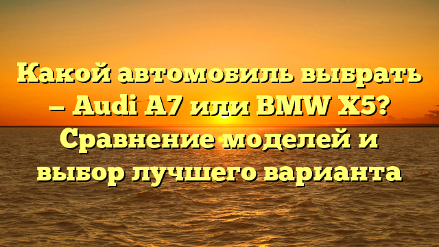 Какой автомобиль выбрать — Audi A7 или BMW X5? Сравнение моделей и выбор лучшего варианта