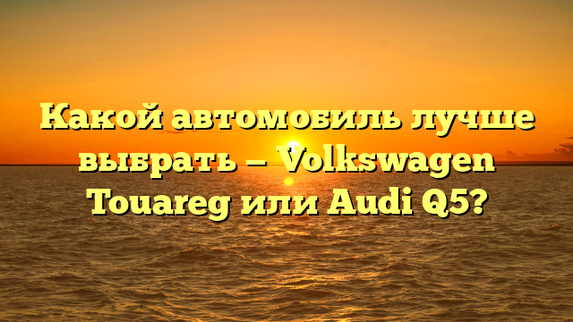 Какой автомобиль лучше выбрать — Volkswagen Touareg или Audi Q5?