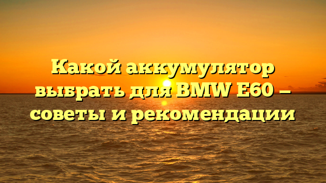 Какой аккумулятор выбрать для BMW E60 — советы и рекомендации