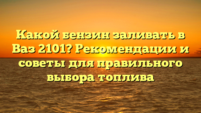 Какой бензин заливать в Ваз 2101? Рекомендации и советы для правильного выбора топлива