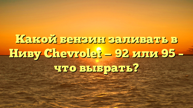 Какой бензин заливать в Ниву Chevrolet — 92 или 95 – что выбрать?