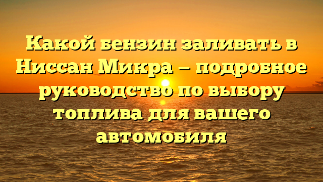 Какой бензин заливать в Ниссан Микра — подробное руководство по выбору топлива для вашего автомобиля