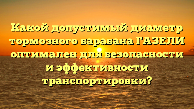 Какой допустимый диаметр тормозного барабана ГАЗЕЛИ оптимален для безопасности и эффективности транспортировки?