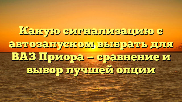 Какую сигнализацию с автозапуском выбрать для ВАЗ Приора — сравнение и выбор лучшей опции