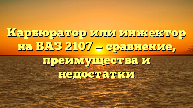 Карбюратор или инжектор на ВАЗ 2107 — сравнение, преимущества и недостатки