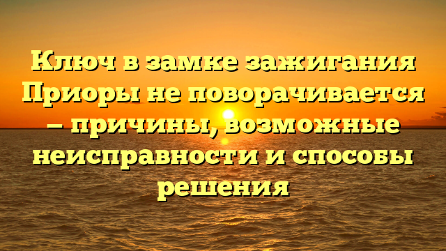 Ключ в замке зажигания Приоры не поворачивается — причины, возможные неисправности и способы решения