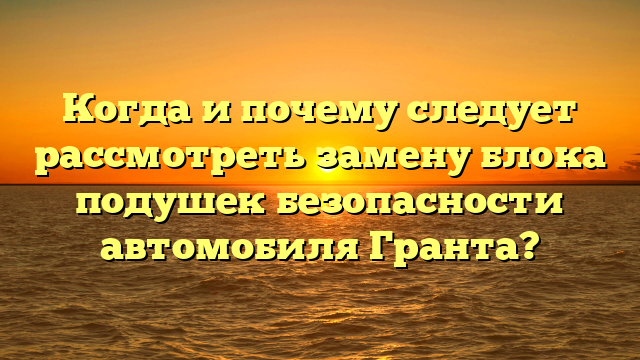 Когда и почему следует рассмотреть замену блока подушек безопасности автомобиля Гранта?