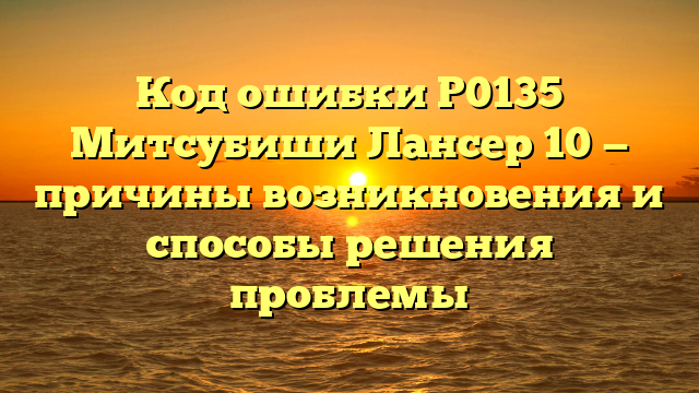 Код ошибки P0135 Митсубиши Лансер 10 — причины возникновения и способы решения проблемы