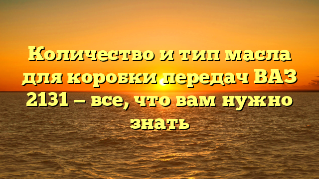 Количество и тип масла для коробки передач ВАЗ 2131 — все, что вам нужно знать