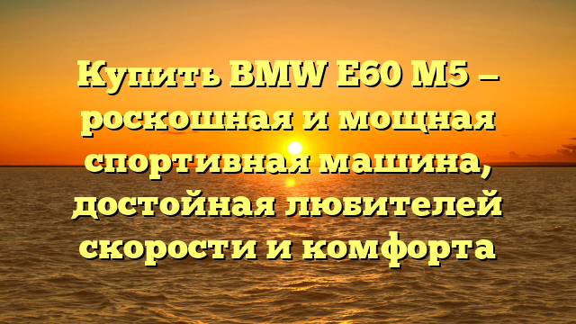 Купить BMW E60 M5 — роскошная и мощная спортивная машина, достойная любителей скорости и комфорта