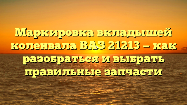 Маркировка вкладышей коленвала ВАЗ 21213 — как разобраться и выбрать правильные запчасти