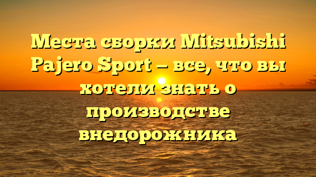 Места сборки Mitsubishi Pajero Sport — все, что вы хотели знать о производстве внедорожника