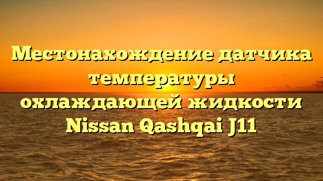 Местонахождение датчика температуры охлаждающей жидкости Nissan Qashqai J11