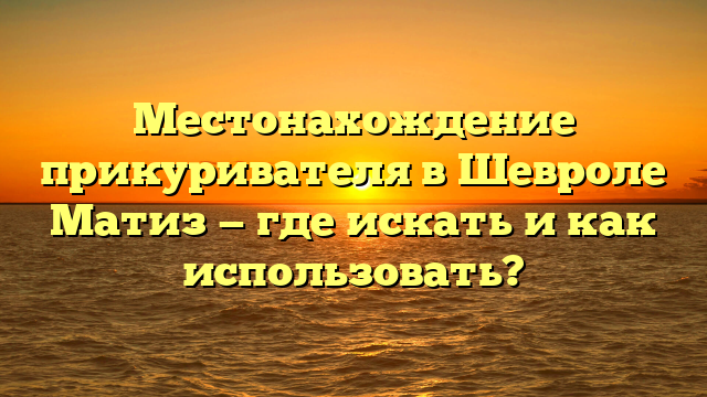 Местонахождение прикуривателя в Шевроле Матиз — где искать и как использовать?